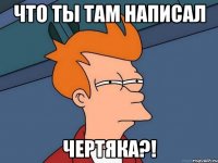 что ты там написал чертяка?!