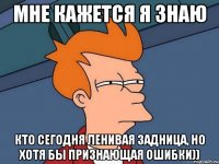 Мне кажется я знаю Кто сегодня ленивая задница, но хотя бы признающая ошибки))