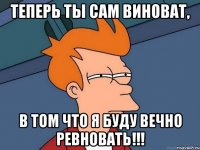 Теперь ты сам виноват, в том что я буду вечно ревновать!!!