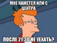 мне кажется или с центра после 21:30 не уехать?