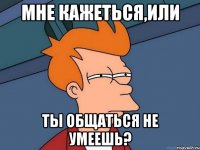 мне кажеться,или ты общаться не умеешь?