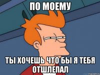 по моему ты хочешь что бы я тебя отшлепал