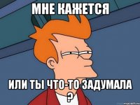 МНЕ КАЖЕТСЯ ИЛИ ТЫ ЧТО-ТО ЗАДУМАЛА ?