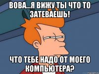 Вова...я вижу ты что то затеваешь! что тебе надо от моего компьютера?