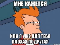 мне кажется или я уже для тебя плохая подруга?