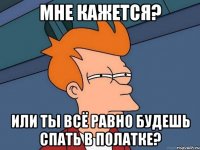 мне кажется? Или ты всё равно будешь спать в полатке?