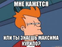 Мне кажется Или ты знаешь Максима Курило?