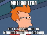 Мне кажется или ты обиделась на меня(((99((((((9(((999(999((((