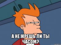  А не жрешь ли ты часом?