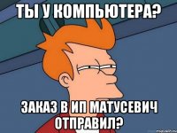 Ты у компьютера? Заказ в ИП Матусевич отправил?