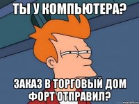 Ты у компьютера? Заказ в Торговый Дом ФОРТ отправил?