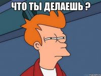 что ты делаешь ? 