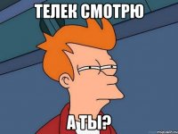 телек смотрю а ты?