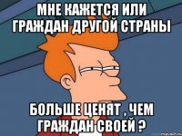 Мне кажется или граждан другой страны больше ценят , чем граждан своей ?