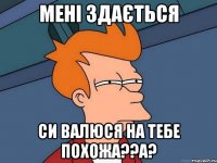 Мені здається си Валюся на тебе похожа??а?