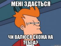 Мені здається чи Валюся схожа на тебе,а?