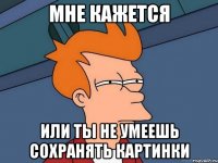 мне кажется или ты не умеешь сохранять картинки