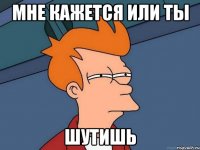 мне кажется или ты ШУТИШЬ
