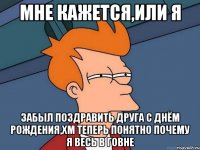 Мне кажется,или я Забыл поздравить друга с днём рождения,хм теперь понятно почему я весь в говне