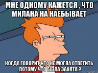 Мне одному кажется , что Милана на наебывает Когда говорит что не могла ответить , потому что была занята ?