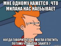 Мне одному кажется , что Милана нас наебывает Когда говорит что не могла ответить , потому что была занята ?