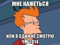 Мне кажеться Или я один не смотрю чм 2014