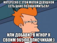 Интересно с этой молой девушкой есть шанс познакомиться? Или добавит в игнор к своим 965 подписчикам:)