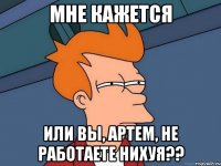 МНЕ КАЖЕТСЯ ИЛИ ВЫ, АРТЕМ, НЕ РАБОТАЕТЕ НИХУЯ??