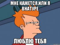 Мне кажется,или я внатуре Люблю тебя