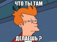 Что ты там Делаешь ?