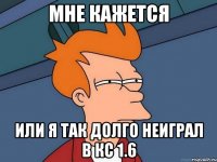 мне кажется или я так долго неиграл в кс 1.6