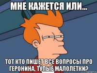 мне кажется или... тот кто пишет все вопросы про Геронина, тупые малолетки?