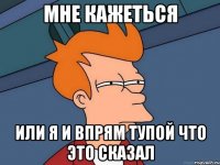 Мне кажеться Или я и впрям тупой что это сказал