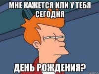 Мне кажется или у тебя сегодня День рождения?