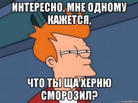 интересно, мне одному кажется, что ты ща херню сморозил?