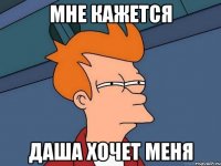Мне кажется Даша хочет меня
