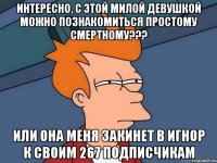 Интересно, с этой милой девушкой можно познакомиться простому смертному??? или она меня закинет в игнор к своим 267 подписчикам