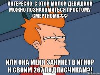 Интересно, с этой милой девушкой можно познакомиться простому смертному??? или она меня закинет в игнор к своим 267 подписчикам?!