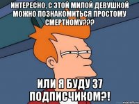 Интересно, с этой милой девушкой можно познакомиться простому смертному??? или я буду 37 подписчиком?!
