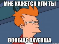 мне кажется или ты вообще охуевша