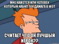 МНЕ КАЖЕТСЯ ИЛИ ЧЕЛОВЕК КОТОРЫЙ НАБИЛ 10К ДАМАГА В WOT СЧИТАЕТ ЧТО ОН ЛУЧШЫЙ ИГРОК??
