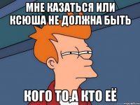 мне казаться или Ксюша не должна быть кого то,а кто её