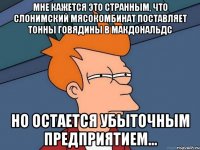 Мне кажется это странным, что слонимский мясокомбинат поставляет тонны говядины в макдональдс но остается убыточным предприятием...