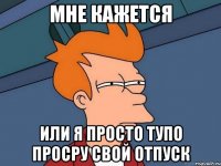 мне кажется или я просто тупо просру свой отпуск