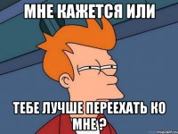 МНЕ КАЖЕТСЯ ИЛИ ТЕБЕ ЛУЧШЕ ПЕРЕЕХАТЬ КО МНЕ ?
