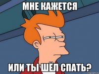 Мне кажется Или ты шёл спать?