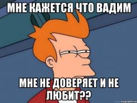 мне кажется что Вадим мне не доверяет и не любит??