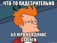что-то падезрительно бо юра не вдянає стрінги