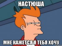 Настюша мне кажется я тебя хочу