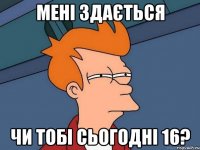 Мені здається чи тобі сьогодні 16?